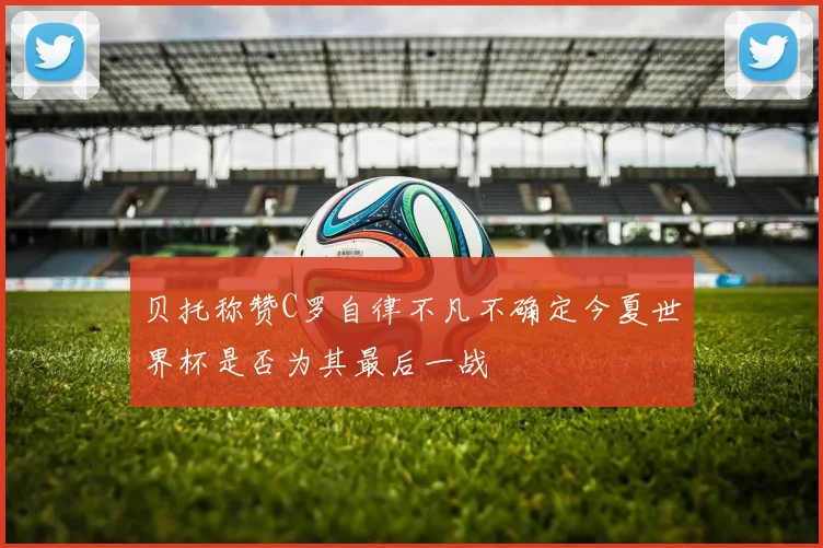 贝托称赞C罗自律不凡不确定今夏世界杯是否为其最后一战