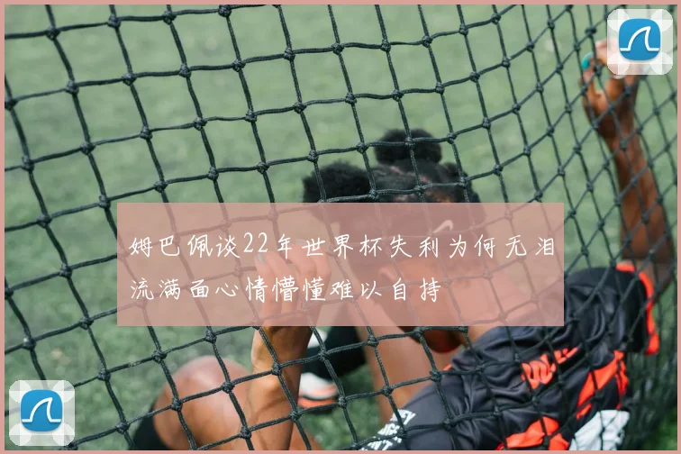 姆巴佩谈22年世界杯失利为何无泪流满面心情懵懂难以自持