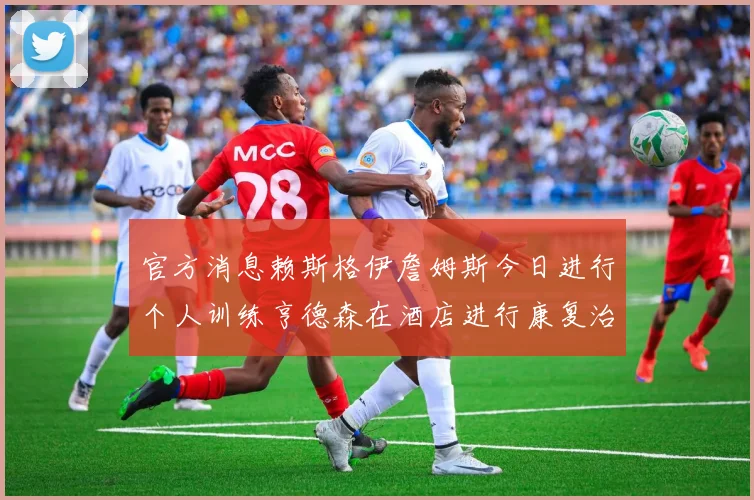 官方消息赖斯格伊詹姆斯今日进行个人训练亨德森在酒店进行康复治疗