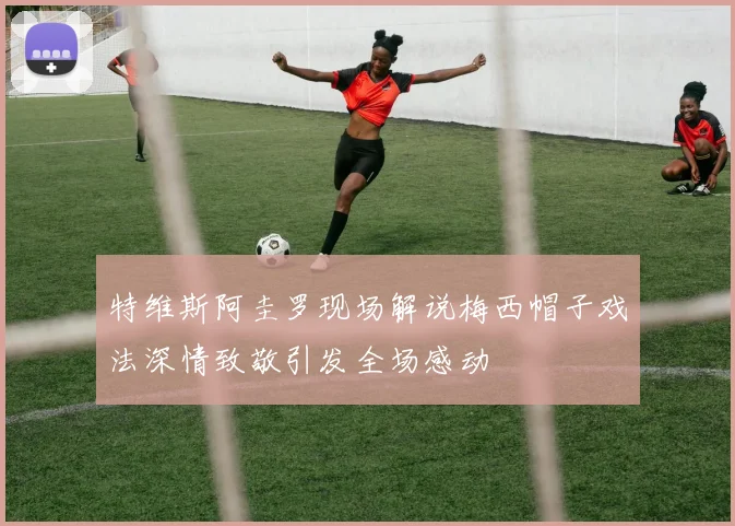 特维斯阿圭罗现场解说梅西帽子戏法深情致敬引发全场感动