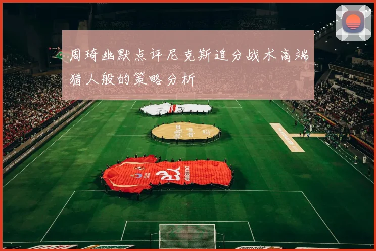 周琦幽默点评尼克斯追分战术高端猎人般的策略分析