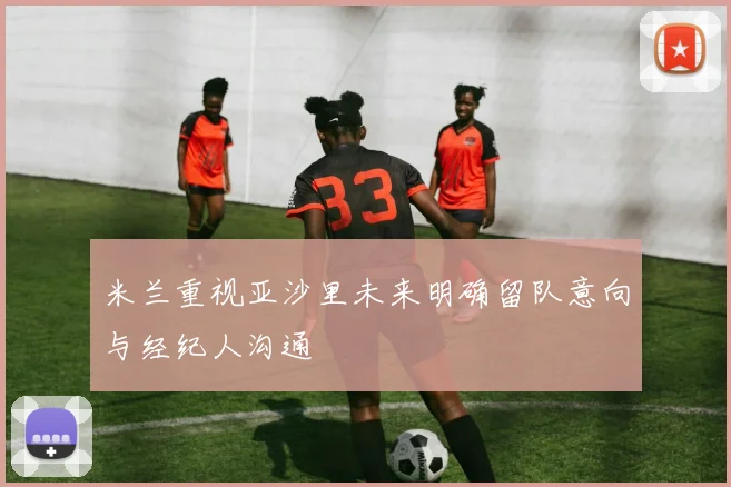 米兰重视亚沙里未来明确留队意向与经纪人沟通