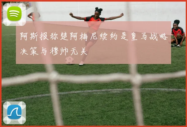 阿斯报称楚阿梅尼续约是皇马战略决策与穆帅无关