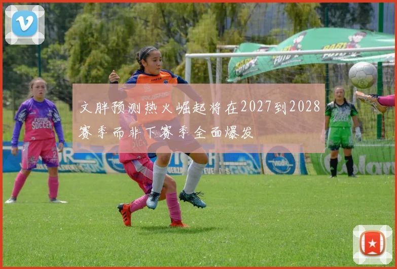 文胖预测热火崛起将在2027到2028赛季而非下赛季全面爆发