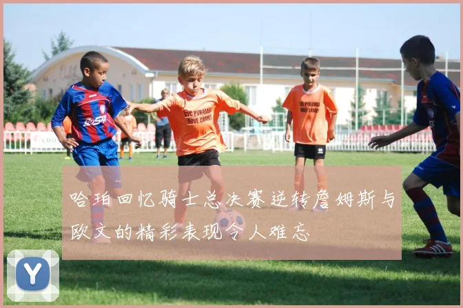 哈珀回忆骑士总决赛逆转詹姆斯与欧文的精彩表现令人难忘
