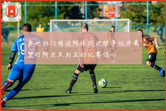 奥地利门将谈阿根廷进球争议并展望对阿尔及利亚的比赛信心