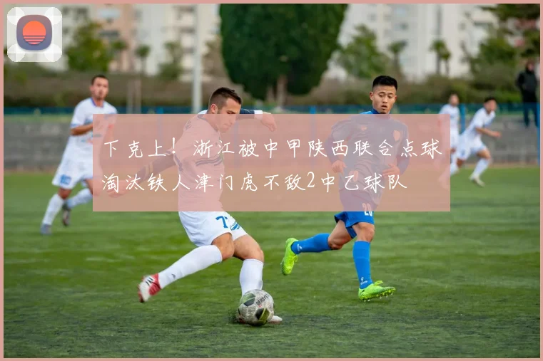 下克上！浙江被中甲陕西联合点球淘汰铁人津门虎不敌2中乙球队