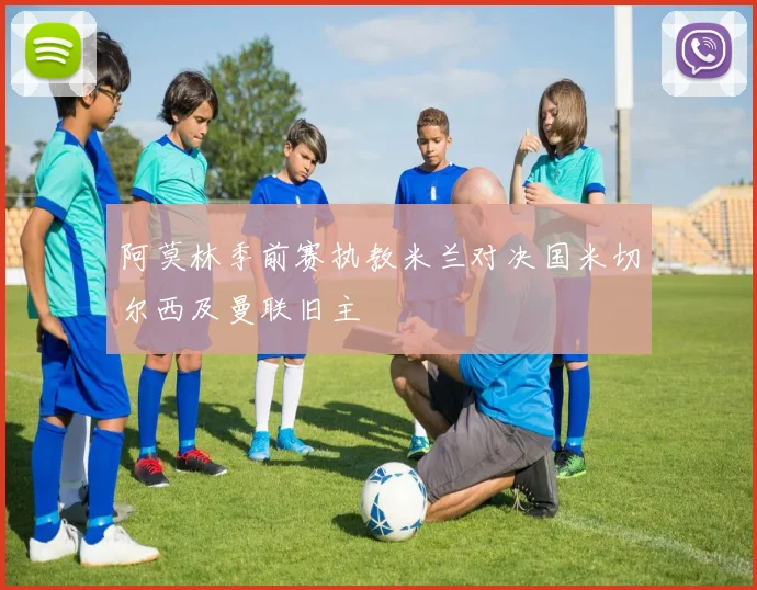 阿莫林季前赛执教米兰对决国米切尔西及曼联旧主