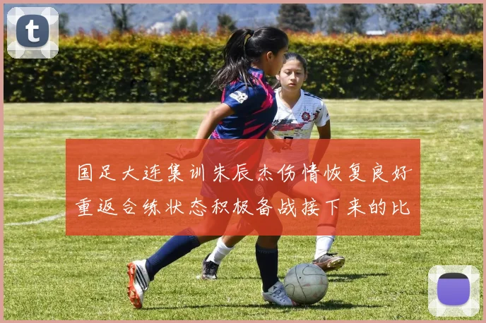 国足大连集训朱辰杰伤情恢复良好重返合练状态积极备战接下来的比赛
