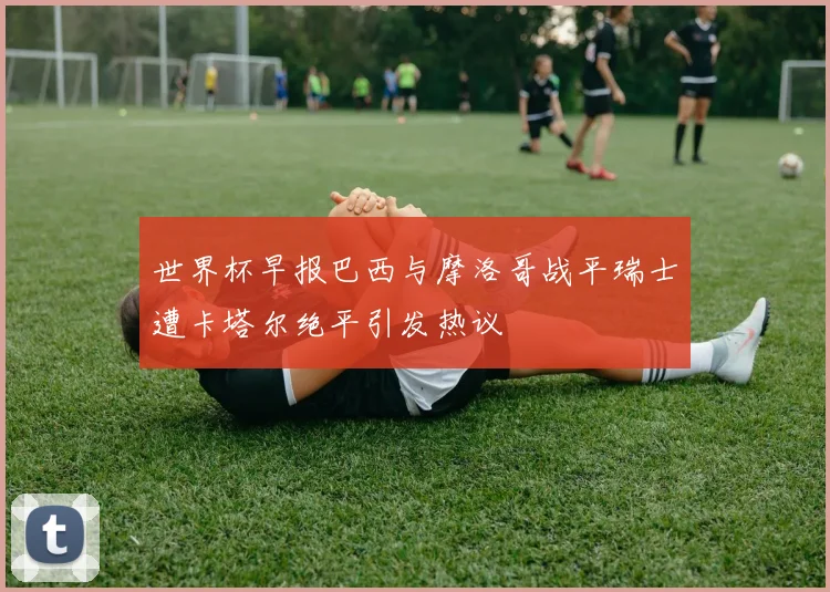世界杯早报巴西与摩洛哥战平瑞士遭卡塔尔绝平引发热议